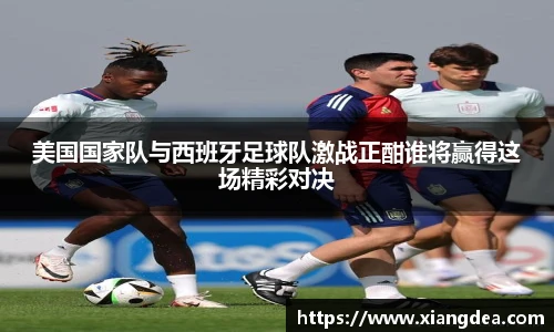 美国国家队与西班牙足球队激战正酣谁将赢得这场精彩对决